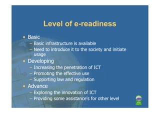 Level of e-readiness
• Basic
  – Basic infrastructure is available
  – Need to introduce it to the society and initiate
    usage
• Developing
  – Increasing the penetration of ICT
  – Promoting the effective use
  – Supporting law and regulation
• Advance
  – Exploring the innovation of ICT
  – Providing some assistance's for other level
 