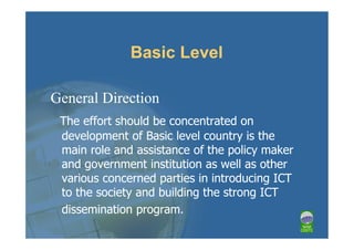 Basic Level

General Direction
 The effort should be concentrated on
 development of Basic level country is the
 main role and assistance of the policy maker
 and government institution as well as other
 various concerned parties in introducing ICT
 to the society and building the strong ICT
 dissemination program.
 