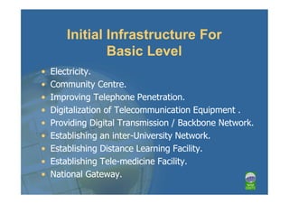 Initial Infrastructure For
                Basic Level
•   Electricity.
•   Community Centre.
•   Improving Telephone Penetration.
•   Digitalization of Telecommunication Equipment .
•   Providing Digital Transmission / Backbone Network.
•   Establishing an inter-University Network.
•   Establishing Distance Learning Facility.
•   Establishing Tele-medicine Facility.
•   National Gateway.
 