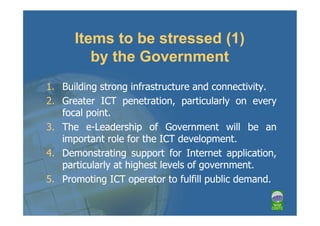 Items to be stressed (1)
         by the Government
1. Building strong infrastructure and connectivity.
2. Greater ICT penetration, particularly on every
   focal point.
3. The e-Leadership of Government will be an
   important role for the ICT development.
4. Demonstrating support for Internet application,
   particularly at highest levels of government.
5. Promoting ICT operator to fulfill public demand.
 