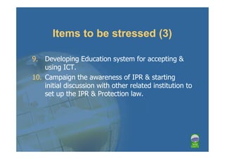 Items to be stressed (3)

9. Developing Education system for accepting &
    using ICT.
10. Campaign the awareness of IPR & starting
    initial discussion with other related institution to
    set up the IPR & Protection law.
 