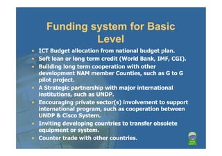 Funding system for Basic
              Level
• ICT Budget allocation from national budget plan.
• Soft loan or long term credit (World Bank, IMF, CGI).
• Building long term cooperation with other
  development NAM member Counties, such as G to G
  pilot project.
• A Strategic partnership with major international
  institutions, such as UNDP.
• Encouraging private sector(s) involvement to support
  international program, such as cooperation between
  UNDP & Cisco System.
• Inviting developing countries to transfer obsolete
  equipment or system.
• Counter trade with other countries.
 