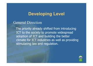 Developing Level
General Direction
 The priority already shifted from introducing
 ICT to the society to promote widespread
 adoption of ICT and building the better
 climate for ICT industries as well as providing
 stimulating law and regulation.
 