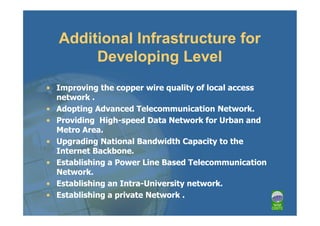 Additional Infrastructure for
       Developing Level
• Improving the copper wire quality of local access
  network .
• Adopting Advanced Telecommunication Network.
• Providing High-speed Data Network for Urban and
  Metro Area.
• Upgrading National Bandwidth Capacity to the
  Internet Backbone.
• Establishing a Power Line Based Telecommunication
  Network.
• Establishing an Intra-University network.
• Establishing a private Network .
 