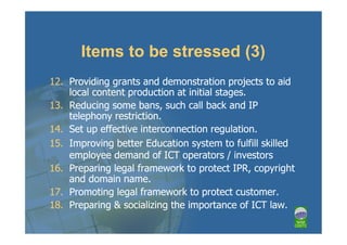 Items to be stressed (3)
12. Providing grants and demonstration projects to aid
    local content production at initial stages.
13. Reducing some bans, such call back and IP
    telephony restriction.
14. Set up effective interconnection regulation.
15. Improving better Education system to fulfill skilled
    employee demand of ICT operators / investors
16. Preparing legal framework to protect IPR, copyright
    and domain name.
17. Promoting legal framework to protect customer.
18. Preparing & socializing the importance of ICT law.
 