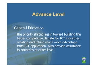 Advance Level

General Direction
 The priority shifted again toward building the
 better competitive climate for ICT industries,
 creating and taking much more advantage
 from ICT application. Also provide assistance
 to countries at other level.
 