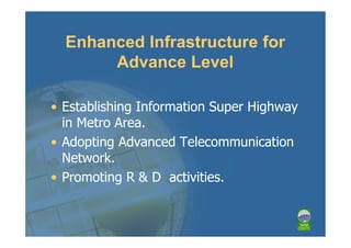 Enhanced Infrastructure for
       Advance Level

• Establishing Information Super Highway
  in Metro Area.
• Adopting Advanced Telecommunication
  Network.
• Promoting R & D activities.
 