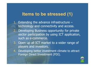 Items to be stressed (1)
1. Extending the advance infrastructure –
   technology and connectivity and access.
2. Developing Business opportunity for private
   sector participation by using ICT application,
   such as e-commerce.
3. Open up all ICT market to a wider range of
   players and investors.
4. Developing better investment climate to attract
   Foreign Direct Investment (FDI).
 