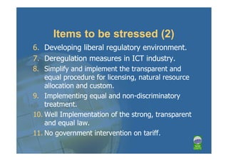 Items to be stressed (2)
6. Developing liberal regulatory environment.
7. Deregulation measures in ICT industry.
8. Simplify and implement the transparent and
    equal procedure for licensing, natural resource
    allocation and custom.
9. Implementing equal and non-discriminatory
    treatment.
10. Well Implementation of the strong, transparent
    and equal law.
11. No government intervention on tariff.
 