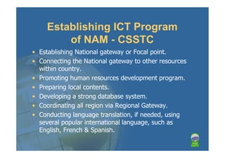 Establishing ICT Program
         of NAM - CSSTC
• Establishing National gateway or Focal point.
• Connecting the National gateway to other resources
  within country.
• Promoting human resources development program.
• Preparing local contents.
• Developing a strong database system.
• Coordinating all region via Regional Gateway.
• Conducting language translation, if needed, using
  several popular international language, such as
  English, French & Spanish.
 