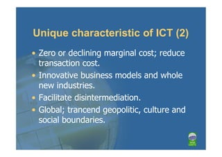 Unique characteristic of ICT (2)
• Zero or declining marginal cost; reduce
  transaction cost.
• Innovative business models and whole
  new industries.
• Facilitate disintermediation.
• Global; trancend geopolitic, culture and
  social boundaries.
 