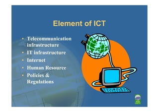 Element of ICT
• Telecommunication
  infrastructure
• IT infrastructure
• Internet
• Human Resource
• Policies &
  Regulations
 