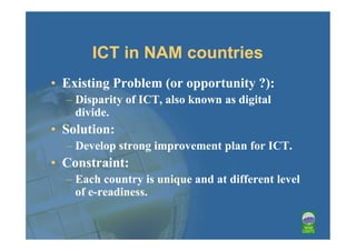 ICT in NAM countries
• Existing Problem (or opportunity ?):
  – Disparity of ICT, also known as digital
    divide.
• Solution:
  – Develop strong improvement plan for ICT.
• Constraint:
  – Each country is unique and at different level
    of e-readiness.
 