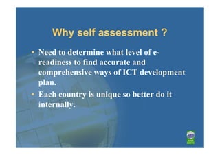 Why self assessment ?
• Need to determine what level of e-
  readiness to find accurate and
  comprehensive ways of ICT development
  plan.
• Each country is unique so better do it
  internally.
 