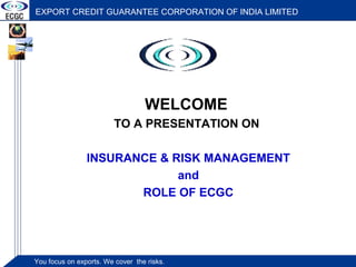 EXPORT CREDIT GUARANTEE CORPORATION OF INDIA LIMITED
You focus on exports. We cover theYou focus on exports. We cover the risks.You focus on exports. We cover theYou focus on exports. We cover the risks.
EXPORT CREDIT GUARANTEE CORPORATION OF INDIA LIMITED
WELCOME
TO A PRESENTATION ON
INSURANCE & RISK MANAGEMENT
and
ROLE OF ECGC
 