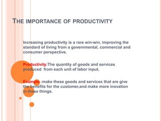 THE IMPORTANCE OF PRODUCTIVITY
Increasing productivity is a rare win-win, improving the
standard of living from a governmental, commercial and
consumer perspective.
Productivity:The quantity of goods and services
produced from each unit of labor input.
Example :make these goods and services that are give
the benefits for the customer,and make more inovation
in these things.
 