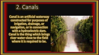 2. Canals
Canal is an artificial waterway
constructed for purposes of
irrigation, drainage, or
navigation, or in connection
with a hydroelectric dam.
Canal is the thing which brings
river water close to the field
where it is required to be.
 