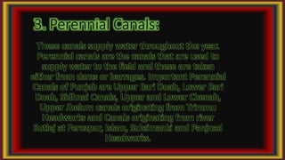 3. Perennial Canals:
These canals supply water throughout the year.
Perennial canals are the canals that are used to
supply water to the field and these are taken
either from dams or barrages. Important Perennial
Canals of Punjab are Upper Bari Doab, Lower Bari
Doab, Sidhnai Canals, Upper and Lower Chenab,
Upper Jhelum canals originating from Trimmu
Headworks and Canals originating from river
Sutlej at Ferozpur, Islam, Suleimanki and Panjnad
Headworks.
 