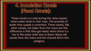 4. Inundation Canals
(Flood Canals):
These canals run only during the rainy season
when water level in river rises. The quantity of
water they supply is uncertain. These canals, like
other canals, are taken from the rivers but the
difference is that they get water when there is a
rise in the water level due to flood. Many old
canals from the Indus and the Chenab fall in this
category.
 