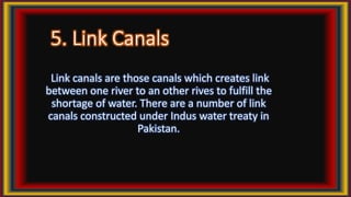 5. Link Canals
Link canals are those canals which creates link
between one river to an other rives to fulfill the
shortage of water. There are a number of link
canals constructed under Indus water treaty in
Pakistan.
 