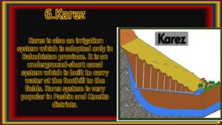6.Karez
Karez is also an irrigation
system which is adopted only in
Baluchistan province. It is an
underground-short canal
system which is built to carry
water at the foothill to the
fields. Karez system is very
popular in Pashin and Quetta
districts.
 