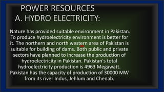 POWER RESOURCES
A. HYDRO ELECTRICITY:
Nature has provided suitable environment in Pakistan.
To produce hydroelectricity environment is better for
it. The northern and north western area of Pakistan is
suitable for building of dams. Both public and private
sectors have planned to increase the production of
hydroelectricity in Pakistan. Pakistan's total
hydroelectricity production is 4963 Megawatt.
Pakistan has the capacity of production of 30000 MW
from its river Indus, Jehlum and Chenab.
 