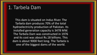 1. Tarbela Dam
This dam is situated on Indus River. The
Tarbela dam produces 70% of the total
hydroelectricity production of Pakistan. Its
installed generation capacity is 3478 MW.
The Tarbela Dam was constructed in 1976
and its cost was about Rs.18 billions. This
dam is about 9000 feet long. The Tarbela is
one of the biggest dams of the world.
 