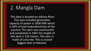 2. Mangla Dam
This dam is located on Jehlum River.
This dam installed generation
capacity of power is 1000 MW which
is 20% of total hydroelectricity of the
country. This dam was constructed
and completed in 1967 the height of
this dam is 110 meters. This dam is
made of concrete. This is second
biggest dam in Pakistan.
 