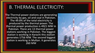 B. THERMAL ELECTRICITY:
The Thermal power stations are generating
electricity by gas, oil and coal in Pakistan.
The 49.8% of the total electricity is
produced by the thermal power. The
thermal power production is 4921 MW in
Pakistan. There are 13 thermal power
stations working in Pakistan. The biggest
station is working in Karachi this station
generates 1756 MW. The second biggest
station is working in Multan. It generates
260 MW
 