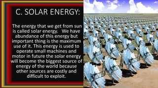 C. SOLAR ENERGY:
The energy that we get from sun
is called solar energy. We have
abundance of this energy but
important thing is the maximum
use of it. This energy is used to
operate small machines and
motor in future the solar energy
will become the biggest source of
energy of the world because
other sources are costly and
difficult to exploit.
 