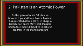 2. Pakistan is an Atomic Power
By the grace of Allah Pakistan has
become a great Atomic Power. Pakistan
has operated Atomic blasts in Chagi in
Balochistan on 28 May 1998. Pakistan
had to face many difficulties to achieve
progress in the atomic program
 