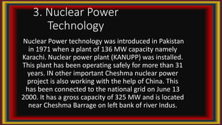 3. Nuclear Power
Technology
Nuclear Power technology was introduced in Pakistan
in 1971 when a plant of 136 MW capacity namely
Karachi. Nuclear power plant (KANUPP) was installed.
This plant has been operating safely for more than 31
years. IN other important Cheshma nuclear power
project is also working with the help of China. This
has been connected to the national grid on June 13
2000. It has a gross capacity of 325 MW and is located
near Cheshma Barrage on left bank of river Indus.
 