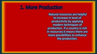 1. More Production
Natural resources are helpful
to increase in level of
productivity by applying
modern techniques of
production. If a country is rich
in resources it means there are
more possibilities to enhance
the production.
 