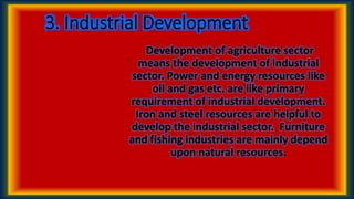 3. Industrial Development
Development of agriculture sector
means the development of industrial
sector. Power and energy resources like
oil and gas etc. are like primary
requirement of industrial development.
Iron and steel resources are helpful to
develop the industrial sector. Furniture
and fishing industries are mainly depend
upon natural resources.
 
