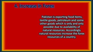 4. Increase in Forex
Pakistan is exporting food items,
textile goods, petroleum and some
other goods which is only and only
possible due to availability of
natural resources. Accordingly
natural resources increase the forex
resources of a country.
 