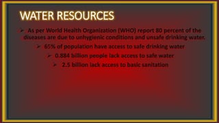 WATER RESOURCES
 As per World Health Organization (WHO) report 80 percent of the
diseases are due to unhygienic conditions and unsafe drinking water.
 65% of population have access to safe drinking water
 0.884 billion people lack access to safe water
 2.5 billion lack access to basic sanitation
 