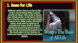 1. Base for Life
Without water, there can be no life.
In fact, every living thing consists
mostly of water. Your body is about
two-thirds water. A chicken is about
three-fourths water, and a pineapple
is about four-fifths water. We drink
water, cook with it, bathe in it,
sprinkle our lawns with it, fill our
backyard swimming pools with it -
even create theme parks based on it.
We need water in our homes, to
brush our teeth, cook food and wash
dishes.
 