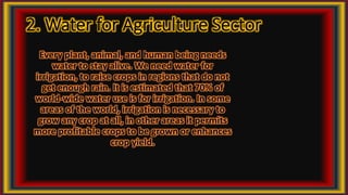 2. Water for Agriculture Sector
Every plant, animal, and human being needs
water to stay alive. We need water for
irrigation, to raise crops in regions that do not
get enough rain. It is estimated that 70% of
world-wide water use is for irrigation. In some
areas of the world, irrigation is necessary to
grow any crop at all, in other areas it permits
more profitable crops to be grown or enhances
crop yield.
 
