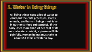 3. Water in living things
All living things need a lot of water to
carry out their life processes. Plants,
animals, and human beings must take
in nutrients (food substances). If the
body loses more than 20 per cent of its
normal water content, a person will die
painfully. Human beings must take in
about 2.4 liters of water a day.
 