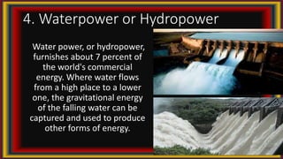 4. Waterpower or Hydropower
Water power, or hydropower,
furnishes about 7 percent of
the world's commercial
energy. Where water flows
from a high place to a lower
one, the gravitational energy
of the falling water can be
captured and used to produce
other forms of energy.
 