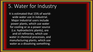 5. Water for Industry
It is estimated that 15% of world-
wide water use in industrial.
Major industrial users include
power plants, which use water
for cooling or as a power source
(i.e. hydroelectric plants), ore
and oil refineries, which use
water in chemical processes, and
manufacturing plants, which use
water as a dissolving something.
 