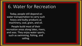 6. Water for Recreation
Today, people still depend on
water transportation to carry such
heavy and bulky products as
machinery, coal, grain, and oil.
People build most of their
recreation areas along lakes, rivers,
and seas. They enjoy water sports,
such as swimming, fishing, and
sailing.
 