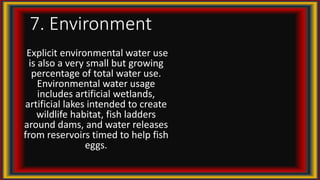 7. Environment
Explicit environmental water use
is also a very small but growing
percentage of total water use.
Environmental water usage
includes artificial wetlands,
artificial lakes intended to create
wildlife habitat, fish ladders
around dams, and water releases
from reservoirs timed to help fish
eggs.
 