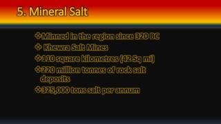 5. Mineral Salt
Minned in the region since 320 BC
 Khewra Salt Mines
110 square kilometres (42 Sq mi)
220 million tonnes of rock salt
deposits
325,000 tons salt per annum
 