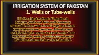 IRRIGATION SYSTEM OF PAKISTAN
1. Wells or Tube-wells
It is the oldest method of irrigation in
Pakistan. Wells and Tube-wells system is
successful where water level is high and where
canal system is not common. Animal power
and electricity is used for to obtain water from
wells and tube-wells. To utilize ground water
0.7 million tube wells have been installed.
 