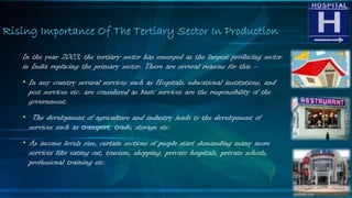 In the year 2003, the tertiary sector has emerged as the largest producing sector
in India replacing the primary sector. There are several reasons for this –
• In any country several services such as Hospitals, educational institutions, and
post services etc. are considered as basic services are the responsibility of the
government.
• The development of agriculture and industry leads to the development of
services such as transport, trade, storage etc.
• As income levels rise, certain sections of people start demanding many more
services like eating out, tourism, shopping, private hospitals, private schools,
professional training etc.
Rising Importance Of The Tertiary Sector In Production
 