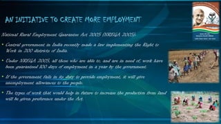 National Rural Employment Guarantee Act 2005 (NREGA 2005):
• Central government in India recently made a law implementing the Right to
Work in 200 districts of India.
• Under NREGA 2005, all those who are able to, and are in need of, work have
been guaranteed 100 days of employment in a year by the government.
• If the government fails in its duty to provide employment, it will give
unemployment allowances to the people.
• The types of work that would help in future to increase the production from land
will be given preference under the Act.
AN INITIATIVE TO CREATE MORE EMPLOYMENT
 
