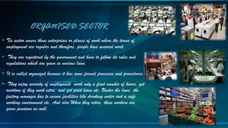 • Tis sector covers those enterprises or places of work where the terms of
employment are regular and therefore, people have assured work.
• They are registered by the government and have to follow its rules and
regulations which are given in various laws.
• It is called organized because it has some formal processes and procedures.
• They enjoy security of employment, work only a fixed number of hours, get
overtime if they work extra, and get paid leave etc. Under the laws ,the
factory manager has to ensure facilities like drinking water and a safe
working environment etc. And also When they retire, these workers are
given pensions as well.
ORGANISED SECTOR
 