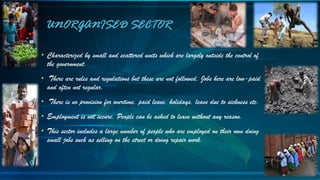 • Characterized by small and scattered units which are largely outside the control of
the government.
• There are rules and regulations but these are not followed. Jobs here are low-paid
and often not regular.
• There is no provision for overtime, paid leave, holidays, leave due to sickness etc.
• Employment is not secure. People can be asked to leave without any reason.
• This sector includes a large number of people who are employed on their own doing
small jobs such as selling on the street or doing repair work.
UNORGANISED SECTOR
 