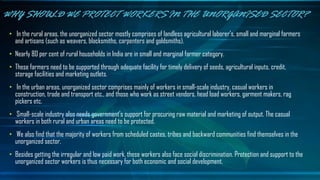 • In the rural areas, the unorganized sector mostly comprises of landless agricultural laborer's, small and marginal farmers
and artisans (such as weavers, blacksmiths, carpenters and goldsmiths).
• Nearly 80 per cent of rural households in India are in small and marginal farmer category.
• These farmers need to be supported through adequate facility for timely delivery of seeds, agricultural inputs, credit,
storage facilities and marketing outlets.
• In the urban areas, unorganized sector comprises mainly of workers in small-scale industry, casual workers in
construction, trade and transport etc., and those who work as street vendors, head load workers, garment makers, rag
pickers etc.
• Small-scale industry also needs government’s support for procuring raw material and marketing of output. The casual
workers in both rural and urban areas need to be protected.
• We also find that the majority of workers from scheduled castes, tribes and backward communities find themselves in the
unorganized sector.
• Besides getting the irregular and low paid work, these workers also face social discrimination. Protection and support to the
unorganized sector workers is thus necessary for both economic and social development.
WHY SHOULD WE PROTECT WORKERS IN THE UNORGANISED SECTOR?
 